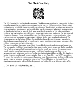 Pilot Plant Case Study
The U.S. Army facility in Aberdeen known as the Pilot Plant was responsible for endangering the lives
of employees and the surrounding community during the years of 1983 through 1986. The chemicals
used and stored were highly dangerous and lethal to humans. The chemicals were improperly stored in
incorrect locations with improper labels, and leaking barrels. After a roof collapsed it took two weeks
for the chemical spills to be properly dealt with. An acid spill consisting of 200 gallons spilt into a
local river and investigation reported improper storage and containment equipment. The acts occurred
violated the Resource Conservation and Recovery Act. Three engineers were responsible for either
overlooking or not caring as to how chemicals within the facility were stored and maintained. The
three engineers were Carl Gepp, William Dee, and Robert Lentz. The engineers were specialist in
chemical weaponry and stated lack of knowledge for proper containment and storage procedures. The
... Show more content on Helpwriting.net ...
The employees of the plant could have whistle blew and in doing so investigation could have arose.
The investigation could have brought earlier legal action forcing proper storage and facility standards.
Fear of job security could hold someone from blowing the whistle and to avoid this, an anonymous
whistle blowing phone line to an outside agency could have been implemented. This way no
repercussion could arise to the employee. Another implication that could have avoided this situation is
having the engineers take yearly courses updating them on new federal laws and RCRA regulations.
To ensure that internally the matters couldn t be pushed under the rug chemical facilities could require
regular checks to ensure no wrong doing is occurring. This could be done by having different
departments analyzing the safety of other departments and brining this up at daily or weekly safety
... Get more on HelpWriting.net ...
 