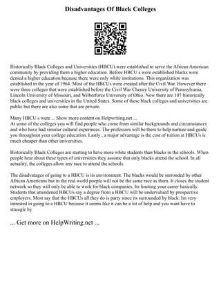 Disadvantages Of Black Colleges
Historically Black Colleges and Universities (HBCU) were established to serve the African American
community by providing them a higher education. Before HBCU s were established blacks were
denied a higher education because there were only white institutions. This organization was
established in the year of 1964. Most of the HBCUs were created after the Civil War. However there
were three colleges that were established before the Civil War Cheney University of Pennsylvania,
Lincoln University of Missouri, and Wilberforce University of Ohio. Now there are 107 historically
black colleges and universities in the United States. Some of these black colleges and universities are
public but there are also some that are private.
Many HBCU s were ... Show more content on Helpwriting.net ...
At some of the colleges you will find people who come from similar backgrounds and circumstances
and who have had simular cultural experinces. The professors will be there to help nurture and guide
you throughout your college education. Lastly , a major advantage is the cost of tuition at HBCUs is
much cheaper than other universities.
Historically Black Colleges are starting to have more white students than blacks in the schools. When
people hear about these types of universities they assume that only blacks attend the school. In all
actuality, the colleges allow any race to attend the schools.
The disadvatages of going to a HBCU is its environment. The blacks would be surronded by other
African Americans but in the real world poeple will not be the same race as them. It closes the student
network so they will only be able to work for black companies. Its limiting your carrer basically.
Students that attendened HBCUs say a degree from a HBCU will be undervalued by prospective
employers. Most say that the HBCUs all they do is party since its surrounded by black. Im very
intrested in going to a HBCU because it seems like it can be a lot of help and you want have to
struugle by
... Get more on HelpWriting.net ...
 