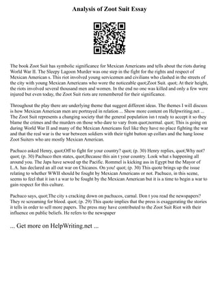Analysis of Zoot Suit Essay
The book Zoot Suit has symbolic significance for Mexican Americans and tells about the riots during
World War II. The Sleepy Lagoon Murder was one step in the fight for the rights and respect of
Mexican American s. This riot involved young servicemen and civilians who clashed in the streets of
the city with young Mexican Americans who wore the noticeable quot;Zoot Suit. quot; At their height,
the riots involved several thousand men and women. In the end no one was killed and only a few were
injured but even today, the Zoot Suit riots are remembered for their significance.
Throughout the play there are underlying theme that suggest different ideas. The themes I will discuss
is how Mexican American men are portrayed in relation ... Show more content on Helpwriting.net ...
The Zoot Suit represents a changing society that the general population isn t ready to accept it so they
blame the crimes and the murders on those who dare to vary from quot;normal. quot; This is going on
during World War II and many of the Mexican Americans feel like they have no place fighting the war
and that the real war is the war between soldiers with their tight button up collars and the hang loose
Zoot Suiters who are mostly Mexican American.
Pachuco asked Henry, quot;Off to fight for your country? quot; (p. 30) Henry replies, quot;Why not?
quot; (p. 30) Pachuco then states, quot;Because this ain t your country. Look what s happening all
around you. The Japs have sewed up the Pacific. Rommel is kicking ass in Egypt but the Mayor of
L.A. has declared an all out war on Chicanos. On you! quot; (p. 30) This quote brings up the issue
relating to whether WWII should be fought by Mexican Americans or not. Pachuco, in this scene,
seems to feel that it isn t a war to be fought by the Mexican American but it is a time to begin a war to
gain respect for this culture.
Pachuco says, quot;The city s cracking down on pachucos, carnal. Don t you read the newspapers?
They re screaming for blood. quot; (p. 29) This quote implies that the press is exaggerating the stories
it tells in order to sell more papers. The press may have contributed to the Zoot Suit Riot with their
influence on public beliefs. He refers to the newspaper
... Get more on HelpWriting.net ...
 