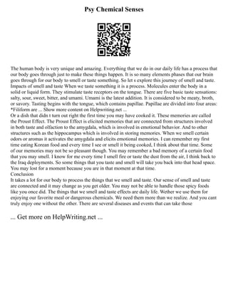 Psy Chemical Senses
The human body is very unique and amazing. Everything that we do in our daily life has a process that
our body goes through just to make these things happen. It is so many elements phases that our brain
goes through for our body to smell or taste something. So let s explore this journey of smell and taste.
Impacts of smell and taste When we taste something it is a process. Molecules enter the body in a
solid or liquid form. They stimulate taste receptors on the tongue. There are five basic taste sensations:
salty, sour, sweet, bitter, and umami. Umami is the latest addition. It is considered to be meaty, broth,
or savory. Tasting begins with the tongue, which contains papillae. Papillae are divided into four areas:
*Filiform are ... Show more content on Helpwriting.net ...
Or a dish that didn t turn out right the first time you may have cooked it. These memories are called
the Proust Effect. The Proust Effect is elicited memories that are connected from structures involved
in both taste and olfaction to the amygdala, which is involved in emotional behavior. And to other
structures such as the hippocampus which is involved in storing memories. When we smell certain
odors or aromas it activates the amygdala and elicits emotional memories. I can remember my first
time eating Korean food and every time I see or smell it being cooked, I think about that time. Some
of our memories may not be so pleasant though. You may remember a bad memory of a certain food
that you may smell. I know for me every time I smell fire or taste the dust from the air, I think back to
the Iraq deployments. So some things that you taste and smell will take you back into that head space.
You may lost for a moment because you are in that moment at that time.
Conclusion
It takes a lot for our body to process the things that we smell and taste. Our sense of smell and taste
are connected and it may change as you get older. You may not be able to handle those spicy foods
like you once did. The things that we smell and taste effects are daily life. Wether we use them for
enjoying our favorite meal or dangerous chemicals. We need them more than we realize. And you cant
truly enjoy one without the other. There are several diseases and events that can take those
... Get more on HelpWriting.net ...
 
