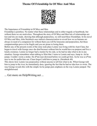Theme Of Friendship In Of Mice And Men
The Importance of Friendship in Of Mice and Men
Friendship is pointless. No matter what these relationships end in either tragedy or heartbreak, but
without them we are motiveless. Throughout the story of Of Mice and Men lots of relationships are
lost and lots are made, showing that although purposeless, we still need these friendships. In his novel
Of Mice and Men, John Steinbeck uses indirect characterization to reveal how we as humans are
always in need of a companion for without them you will be lonesome and purposeless, but these
companionships prove to be fragile and you are prone to losing them.
Before any of the present events of the story took place Lennie was living with his Aunt Clara, but
began to travel with George once she died because without him he would have no purpose and live a
lonely existence. Lennie no longer had a mentor by his side, so he had no idea what to do in any
situation. George remembers when talking to Slim that: I turns to Lennie and says, Jump in. An he
jumps. Couldn t swim a stroke. He d*mn near drowned before we could get him. An he was so d*mn
nice to me for pullin him out. Clean forgot I told him to jump in. (Steinbeck 40)
This shows how Lennie was purposeless without anyone to tell him what to do. When George told
him to jump in the river, he immediately does, ignoring the fact that he had no idea how to swim. The
way George reveals this with the simple An he jumps puts emphasis on the way Lennie jumped. The
straightforward
... Get more on HelpWriting.net ...
 