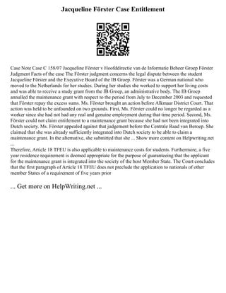 Jacqueline Förster Case Entitlement
Case Note Case C 158/07 Jacqueline Förster v Hoofddirectie van de Informatie Beheer Groep Förster
Judgment Facts of the case The Förster judgment concerns the legal dispute between the student
Jacqueline Förster and the Executive Board of the IB Groep. Förster was a German national who
moved to the Netherlands for her studies. During her studies she worked to support her living costs
and was able to receive a study grant from the IB Groep, an administrative body. The IB Groep
annulled the maintenance grant with respect to the period from July to December 2003 and requested
that Förster repay the excess sums. Ms. Förster brought an action before Alkmaar District Court. That
action was held to be unfounded on two grounds. First, Ms. Förster could no longer be regarded as a
worker since she had not had any real and genuine employment during that time period. Second, Ms.
Förster could not claim entitlement to a maintenance grant because she had not been integrated into
Dutch society. Ms. Förster appealed against that judgement before the Centrale Raad van Beroep. She
claimed that she was already sufficiently integrated into Dutch society to be able to claim a
maintenance grant. In the alternative, she submitted that she ... Show more content on Helpwriting.net
...
Therefore, Article 18 TFEU is also applicable to maintenance costs for students. Furthermore, a five
year residence requirement is deemed appropriate for the purpose of guaranteeing that the applicant
for the maintenance grant is integrated into the society of the host Member State. The Court concludes
that the first paragraph of Article 18 TFEU does not preclude the application to nationals of other
member States of a requirement of five years prior
... Get more on HelpWriting.net ...
 