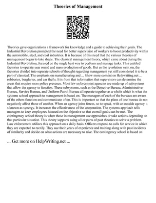 Theories of Management
Theories gave organizations a framework for knowledge and a guide to achieving their goals. The
Industrial Revolution prompted the need for better supervision of workers to boost productivity within
the automobile, steel, and coal industries. It is because of this need that the various theories of
management began to take shape. The classical management theory, which came about during the
Industrial Revolution, focused on the single best way to perform and manage tasks. This enabled
factories to operate year round and mass production of goods. But as the revolution went on, the
factories divided into separate schools of thought regarding management yet still considered it to be a
part of classical. The emphasis on manufacturing and ... Show more content on Helpwriting.net ...
robberies, burglaries, and car thefts. It is from that information that supervisors can determine the
areas that require more police presence. Most law enforcement agencies are made up of subsystems
that allow the agency to function. These subsystems, such as the Detective Bureau, Administrative
Bureau, Service Bureau, and Uniform Patrol Bureau all operate together as a whole which is what the
systems school approach to management is based on. The managers of each of the bureaus are aware
of the others function and communicate often. This is important so that the plans of one bureau do not
negatively affect those of another. When an agency joins forces, so to speak, with an outside agency it
s known as synergy. It increases the effectiveness of the cooperation. The systems approach tells
managers to keep employees focused on the objective so that overall goals can be met. The
contingency school theory is when those in management use approaches or take actions depending on
that particular situation. This theory supports suing all or parts of past theories to solve a problem.
Law enforcement utilizes this approach on a daily basis. Officers respond to calls for service in which
they are expected to rectify. They use their years of experience and training along with past incidents
of similarity and decide on what actions are necessary to take. The contingency school is based on
... Get more on HelpWriting.net ...
 