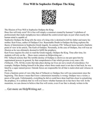 Free Will In Sophocles Oedipus The King
The Illusion of Free Will in Sophocles Oedipus the King
Does free will truly exist? Or is free will simply a construct created by humans? A plethora of
professionals that study metaphysics have debated the controversial topic on just what exactly the
human mind is capable of.
Sophocles Oedipus the King tells the story of a king who is destined to kill his father and marry his
mother. Kurt Fosso, author of Oedipus Crux: Reasonable Doubt in Oedipus the King explores the
theory of determinism in Sophocles Greek tragedy. In contrast, P.H. Vellacott leans toward a fatalistic
point of view in his article, The Guilt of Oedipus. Personally, in the case of Oedipus, free will was an
illusion as he was ultimately doomed to fulfill the prophecy.
Kurt Fosso requires his class to read the Greek tragedy, Oedipus the King. Time after time, his
students will rely on the ... Show more content on Helpwriting.net ...
P.H. Vellacott notions that The terrible destiny of Oedipus is shown as one put upon him by
supernatural powers in general, by that comprehensive Fate which governs every man s life.
(Vellacott, 139). All the events that take place during our lives are not a result of coincidence. For
example, Oedipus finding himself at the place where three roads meet is not due to bad luck; he was
fated by a super natural power. Outside forces are responsible for all that is malevolent and virtuous in
our lives.
From a fatalistic point of view (like that of Vellacott s), Oedipus free will was nonexistent since the
beginning. This doesn t mean that Fosso s determinist mentality is wrong. Oedipus was a victim; a
pawn of the gods. Unfortunately, everything he did or could have done lead him closer to actualizing
the prophecy. It is unlikely that we will ever know whether humans do in fact have free will. In the
meantime, we can choose to believe that free will exists; even if our fate is already written in the
... Get more on HelpWriting.net ...
 