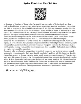 Syrian Kurds And The Civil War
In the midst of the chaos of the on going Syrian civil war, the nation of Syrian Kurds has slowly
coalesced and formed its own self proclaimed sovereign country, complete with its own constitution
and form of government. Though still in its early days, it has already collaborated with international
powers to fight off terrorist groups, and remained a strong hold in the region of northern Syria. This
conflict will continue to evolve and have major implications for the future of Syrian Kurds, and other
groups in the region with regard to questions of resource control and Kurdish sovereignty.
This is a conflict that requires national attention and concern because Syrian Kurds are the largest
ethnic group in the world that does not have a ... Show more content on Helpwriting.net ...
Therefore, this will be an area of further conflict due to the resources this region holds. When the
fighting in Syria subsides, the Kurds in this region stand to lose their self proclaimed autonomy due to
outside influence and interest in these scarce resources. This paper examines the challenges Rojava
will face in the coming years, and the possible necessary steps needed for the Kurds to claim stability
in a region surrounded by opposition.
This paper asks: how has elite manipulation for political, economic, and territorial gains produced
unfavorable circumstances for the Syrian Kurdish population? And how will this factor into Kurdish
claim of sovereignty in Rojava, given the region is rich with scarce natural resources? Therefore, the
main point this paper will argue is that elite manipulation aided in creating the Kurdish ethnic conflict
within Syria in the decades leading up to the Syrian civil war, along with how this elite manipulation
holds the potential to cause further problems for Kurds when it comes to the issue of autonomy and
self governance in the region they have claimed as their own. In other words, the Kurdish ethnic
conflict within Syria will create further problems for the notions of proclaimed Kurdish
... Get more on HelpWriting.net ...
 