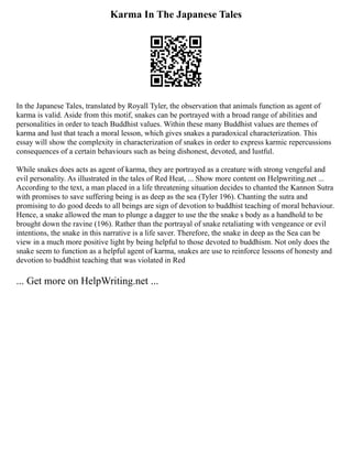 Karma In The Japanese Tales
In the Japanese Tales, translated by Royall Tyler, the observation that animals function as agent of
karma is valid. Aside from this motif, snakes can be portrayed with a broad range of abilities and
personalities in order to teach Buddhist values. Within these many Buddhist values are themes of
karma and lust that teach a moral lesson, which gives snakes a paradoxical characterization. This
essay will show the complexity in characterization of snakes in order to express karmic repercussions
consequences of a certain behaviours such as being dishonest, devoted, and lustful.
While snakes does acts as agent of karma, they are portrayed as a creature with strong vengeful and
evil personality. As illustrated in the tales of Red Heat, ... Show more content on Helpwriting.net ...
According to the text, a man placed in a life threatening situation decides to chanted the Kannon Sutra
with promises to save suffering being is as deep as the sea (Tyler 196). Chanting the sutra and
promising to do good deeds to all beings are sign of devotion to buddhist teaching of moral behaviour.
Hence, a snake allowed the man to plunge a dagger to use the the snake s body as a handhold to be
brought down the ravine (196). Rather than the portrayal of snake retaliating with vengeance or evil
intentions, the snake in this narrative is a life saver. Therefore, the snake in deep as the Sea can be
view in a much more positive light by being helpful to those devoted to buddhism. Not only does the
snake seem to function as a helpful agent of karma, snakes are use to reinforce lessons of honesty and
devotion to buddhist teaching that was violated in Red
... Get more on HelpWriting.net ...
 