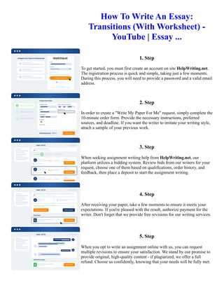 How To Write An Essay:
Transitions (With Worksheet) -
YouTube | Essay ...
1. Step
To get started, you must first create an account on site HelpWriting.net.
The registration process is quick and simple, taking just a few moments.
During this process, you will need to provide a password and a valid email
address.
2. Step
In order to create a "Write My Paper For Me" request, simply complete the
10-minute order form. Provide the necessary instructions, preferred
sources, and deadline. If you want the writer to imitate your writing style,
attach a sample of your previous work.
3. Step
When seeking assignment writing help from HelpWriting.net, our
platform utilizes a bidding system. Review bids from our writers for your
request, choose one of them based on qualifications, order history, and
feedback, then place a deposit to start the assignment writing.
4. Step
After receiving your paper, take a few moments to ensure it meets your
expectations. If you're pleased with the result, authorize payment for the
writer. Don't forget that we provide free revisions for our writing services.
5. Step
When you opt to write an assignment online with us, you can request
multiple revisions to ensure your satisfaction. We stand by our promise to
provide original, high-quality content - if plagiarized, we offer a full
refund. Choose us confidently, knowing that your needs will be fully met.
How To Write An Essay: Transitions (With Worksheet) - YouTube | Essay ... How To Write An Essay: Transitions
(With Worksheet) - YouTube | Essay ...
 