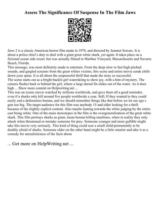 Assess The Significance Of Suspense In The Film Jaws
Jaws 2 is a classic American horror film made in 1978, and directed by Jeannot Szwarc. It is
about a police chief s duty to deal with a giant great white shark, yet again. It takes place on a
fictional ocean side resort, but was actually filmed in Marthas Vineyard, Massachusetts and Navarre
Beach, Florida.
This message, was most definitely made to entertain. From the deep slow to fast high pitched
sounds, and gargled screams from the great whites victims, this scene and entire movie sends chills
down your spine. It is all about the suspenseful thrill that made the story so successful.
The scene starts out as a bright backlit girl waterskiing to show joy, with a hint of mystery. The
camera flashes back to behind the girl, where a large dorsal fin slides out of the water. As it does
high ... Show more content on Helpwriting.net ...
This was an iconic movie watched by millions worldwide, and gave them all a good reminder,
even if a sharks only kill around five people worldwide a year. Still, If they wanted to they could
easily end a defenseless human, and we should remember things like that before we let our ego s
gets too big. The target audience for this film was anybody 15 and older looking for a thrill
because of the slightly explicit content. Also maybe leaning towards the white judging by the entire
cast being white. One of the main stereotypes in the film is the overgeneralization of the great white
shark. This film portrays sharks as giant, mean human killing machines, when in reality they only
attack when threatened or mistake someone for prey. Someone younger and more gullible might
take this movie very seriously. This kind of thing could scar a small child permanently to be
deathly afraid of sharks. Someone older on the other hand might be a little smarter and take it as a
comedy for unrealisticness of the facts about
... Get more on HelpWriting.net ...
 