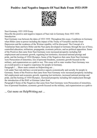Positive And Negative Impacts Of Nazi Rule From 1933-1939
Nazi Germany 1933 1939 Essay
Describe the positive and negative impacts of Nazi rule in Germany from 1933 1939.
Introduction
Nazi Germany was between the dates of 1933 1939. Throughout this essay, Conditions in Germany
when Hitler came to power including the impact of the Treaty of Versailles and the Great
Depression and the weakness of the Weimar republic, will be discussed. The Concept of a
Totalitarian State and how Hitler and the Nazi party developed in Germany through the use of force,
controlled education, militarism, propaganda, economic policies, and no political opposition. Some
of the Positives that came from Nazi Germany were increased prosperity including full
employment and economic growth, regaining lost territories, increased national prestige and
pride, and the hosting of 1936 Olympics. Some of the Negatives that came from Nazi Germany
were Persecution of minorities, loss of personal freedoms, economic growth focused on the
military, and expansionism as a path to war. This essay will re state weather Nazi Germany was
an overall positive or negative experience for people in Germany.
Paragraph 1 ... Show more content on Helpwriting.net ...
Life under Nazi rule did have several positive aspects economically and socially for people in
Germany. Some of the Positives that came from Nazi Germany were increased prosperity including
full employment and economic growth, regaining lost territories, increased national prestige and
pride, and the hosting of 1936 Olympics. Increased prosperity including full employment through
the introduction of the DAF or German Labor front
Paragraph 4 Some of the Negatives that came from Nazi Germany were Persecution of minorities,
loss of personal freedoms, economic growth focused on the military, and expansionism as a path to
... Get more on HelpWriting.net ...
 