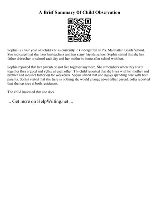 A Brief Summary Of Child Observation
Sophia is a four year old child who is currently in kindergarten at P.S. Manhattan Beach School.
She indicated that she likes her teachers and has many friends school. Sophia stated that she her
father drives her to school each day and her mother is home after school with her.
Sophia reported that her parents do not live together anymore. She remembers when they lived
together they argued and yelled at each other. The child reported that she lives with her mother and
brother and sees her father on the weekends. Sophia stated that she enjoys spending time with both
parents. Sophia stated that she there is nothing she would change about either parent. Sofia reported
that she has toys at both residences.
The child indicated that she does
... Get more on HelpWriting.net ...
 