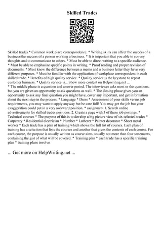 Skilled Trades
Skilled trades * Common work place correspondence. * Writing skills can affect the success of a
business/the success of a person working a business. * It is important that you able to convey
thoughts and to communicate to others. * Must be able to direct writing to a specific audience.
* Must be able to emphasize specific points in writing. * Proof reading and proper revision of
documents. * Must know the difference between a memo and a business letter they have very
different purposes. * Must be familiar with the application of workplace correspondent in each
skilled trade. * Benefits of high quality service. * Quality service is the keystone to repeat
customer business. * Quality service is... Show more content on Helpwriting.net ...
* The middle phase is a question and answer period. The interviewer asks most or the questions,
but you are given an opportunity to ask questions as well. * The closing phase gives you an
opportunity to ask any final question you might have, cover any important, and get information
about the next step in the process. * Language * Dress * Assessment of your skills versus job
requirements, you may want to apply anyway but be care full! You may get the job but your
exaggeration could put in a very awkward position. * assignment 1. Search online
advertisements for skilled trades positions. 2. Create a page with 3 of these job postings. *
Technical courses * The purpose of this is to develop a big picture view of six selected trades *
Carpentry * Residential electrician * Plumber * Latherer * Painter decorator * Sheet metal
worker * Each trade has a plan of training which shows the full list of courses. Each plan of
training has a selection that lists the courses and another that gives the contents of each course. For
each course, the purpose is usually written as course aims, usually not more than four statements,
containing the gist of what will be covered. * Training plan * each trade has a specific training
plan * training plans involve
... Get more on HelpWriting.net ...
 