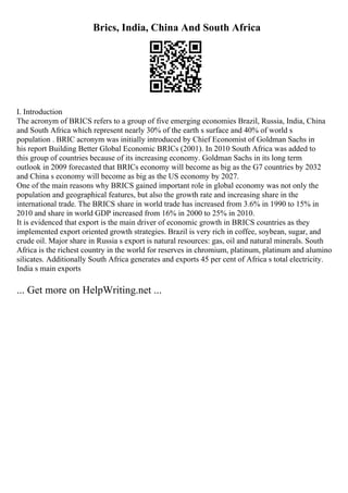 Brics, India, China And South Africa
I. Introduction
The acronym of BRICS refers to a group of five emerging economies Brazil, Russia, India, China
and South Africa which represent nearly 30% of the earth s surface and 40% of world s
population . BRIC acronym was initially introduced by Chief Economist of Goldman Sachs in
his report Building Better Global Economic BRICs (2001). In 2010 South Africa was added to
this group of countries because of its increasing economy. Goldman Sachs in its long term
outlook in 2009 forecasted that BRICs economy will become as big as the G7 countries by 2032
and China s economy will become as big as the US economy by 2027.
One of the main reasons why BRICS gained important role in global economy was not only the
population and geographical features, but also the growth rate and increasing share in the
international trade. The BRICS share in world trade has increased from 3.6% in 1990 to 15% in
2010 and share in world GDP increased from 16% in 2000 to 25% in 2010.
It is evidenced that export is the main driver of economic growth in BRICS countries as they
implemented export oriented growth strategies. Brazil is very rich in coffee, soybean, sugar, and
crude oil. Major share in Russia s export is natural resources: gas, oil and natural minerals. South
Africa is the richest country in the world for reserves in chromium, platinum, platinum and alumino
silicates. Additionally South Africa generates and exports 45 per cent of Africa s total electricity.
India s main exports
... Get more on HelpWriting.net ...
 