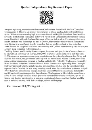 Quebec Independence Day Research Paper
100 years ago today, the votes came in for the Charlottetown Accord with 54.4% of Canadians
voting against it. This was yet another failed attempt to please Quebec, but it only made things
worse. With tensions remaining high between the French and English Canadians, there is still no
news of a third attempt, fearing that history will repeat itself. Canadacan t afford another failure;
many think that it will push Quebecoff the edge of become independent. Even though there are a
lot of Canadians who can t forget the past of Quebec, there are also many who don t understand
why this day is so significant. In order to explain that, we need to go back in time to the late
1900s. One of the key points in Canada s relationship with Quebec happen shortly after the war; the
... Show more content on Helpwriting.net ...
Thinking that this would satisfy almost everyone, Levesque anticipated a lot of support; however,
he s never been so wrong. On May 20, 1980, 90% of Quebec voters came out to cast their vote.
59.5% votes were against the sovereignty association and the referendum became lost. To try and
fix what was broken, the government came up with the Meech Lake Accord. In 1985, there were
many political changes that occurred in Quebec and federally. Federally, Trudeau was replaced by
Brian Mulroney. In Quebec, Moderate Liberal Robert Bourassa was replaced by Rene Levesque.
Mulroney promised when he got elected, that he would bring Quebec into the Constitution (the
supreme law in Canada). He held many meetings to talk about the constitutional problems. In April
1987, there were constitutional changes made that satisfied Quebec s concerns and both the PM
and 10 provincial premiers agreed to these changes. This happened at Meech Lake, near Ottawa.
Some of these changes included that all provinces were able to nominate candidates, opt out of
federal cost sharing, have the right to veto any constitutional change, and that Quebec would be
seen as a distinct society , with their own legal, culture and language
... Get more on HelpWriting.net ...
 