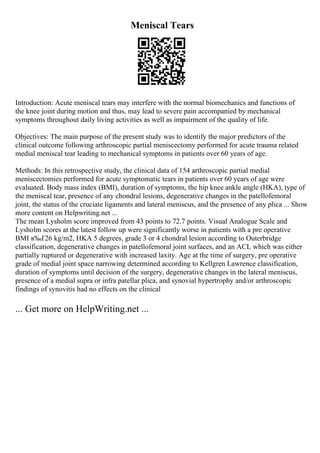 Meniscal Tears
Introduction: Acute meniscal tears may interfere with the normal biomechanics and functions of
the knee joint during motion and thus, may lead to severe pain accompanied by mechanical
symptoms throughout daily living activities as well as impairment of the quality of life.
Objectives: The main purpose of the present study was to identify the major predictors of the
clinical outcome following arthroscopic partial meniscectomy performed for acute trauma related
medial meniscal tear leading to mechanical symptoms in patients over 60 years of age.
Methods: In this retrospective study, the clinical data of 154 arthroscopic partial medial
meniscectomies performed for acute symptomatic tears in patients over 60 years of age were
evaluated. Body mass index (BMI), duration of symptoms, the hip knee ankle angle (HKA), type of
the meniscal tear, presence of any chondral lesions, degenerative changes in the patellofemoral
joint, the status of the cruciate ligaments and lateral meniscus, and the presence of any plica ... Show
more content on Helpwriting.net ...
The mean Lysholm score improved from 43 points to 72.7 points. Visual Analogue Scale and
Lysholm scores at the latest follow up were significantly worse in patients with a pre operative
BMI в‰Ґ26 kg/m2, HKA 5 degrees, grade 3 or 4 chondral lesion according to Outerbridge
classification, degenerative changes in patellofemoral joint surfaces, and an ACL which was either
partially ruptured or degenerative with increased laxity. Age at the time of surgery, pre operative
grade of medial joint space narrowing determined according to Kellgren Lawrence classification,
duration of symptoms until decision of the surgery, degenerative changes in the lateral meniscus,
presence of a medial supra or infra patellar plica, and synovial hypertrophy and/or arthroscopic
findings of synovitis had no effects on the clinical
... Get more on HelpWriting.net ...
 