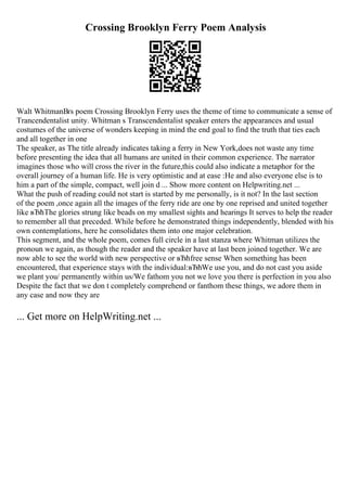 Crossing Brooklyn Ferry Poem Analysis
Walt WhitmanВґs poem Crossing Brooklyn Ferry uses the theme of time to communicate a sense of
Trancendentalist unity. Whitman s Transcendentalist speaker enters the appearances and usual
costumes of the universe of wonders keeping in mind the end goal to find the truth that ties each
and all together in one
The speaker, as The title already indicates taking a ferry in New York,does not waste any time
before presenting the idea that all humans are united in their common experience. The narrator
imagines those who will cross the river in the future,this could also indicate a metaphor for the
overall journey of a human life. He is very optimistic and at ease :He and also everyone else is to
him a part of the simple, compact, well join d ... Show more content on Helpwriting.net ...
What the push of reading could not start is started by me personally, is it not? In the last section
of the poem ,once again all the images of the ferry ride are one by one reprised and united together
like вЂћThe glories strung like beads on my smallest sights and hearings It serves to help the reader
to remember all that preceded. While before he demonstrated things independently, blended with his
own contemplations, here he consolidates them into one major celebration.
This segment, and the whole poem, comes full circle in a last stanza where Whitman utilizes the
pronoun we again, as though the reader and the speaker have at last been joined together. We are
now able to see the world with new perspective or вЂћfree sense When something has been
encountered, that experience stays with the individual:вЂћWe use you, and do not cast you aside
we plant you/ permanently within us/We fathom you not we love you there is perfection in you also
Despite the fact that we don t completely comprehend or fanthom these things, we adore them in
any case and now they are
... Get more on HelpWriting.net ...
 