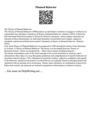 Planned Behavior
The Theory of Planned Behavior
The Theory of Planned Behavior (TPB) predicts an individual s intention to engage in a behavior at
a particular time and place ( Summary of theory of planned behavior. Abstract, 2016). It theorizes
that individual behavioral conduct is driven by behavior intentions, where conduct intentions are
function of three determinants: an individual mentality toward behavioral conduct, subjective
standards, and perceived behavioral control ( Summary of theory of planned behavior. Abstract,
2016).
Icek Ajzen Theory of Planned Behavior was proposed in 1985 through his article, From Intentions
to Actions: A Theory of Planned Behavior. The theory was developed from the Theory of
Reasoned Action , which was proposed by ... Show more content on Helpwriting.net ...
The theory consolidates some of the focal concepts in the social and behavior sciences, and it
characterizes these ideas in a way that grants prediction and comprehension of specific behaviors in
specified contexts (Ajzen, 1991). Demeanors toward the conduct, subjective standards with regards
to the behavior, and perceived control over the behavior are typically found to anticipate behavioral
intentions with an increase level of accuracy. Thusly, these intentions, in combination of perceived
behavioral control, can represent an instinctive proportion of discrepancy in behavior (Ajzen,
... Get more on HelpWriting.net ...
 