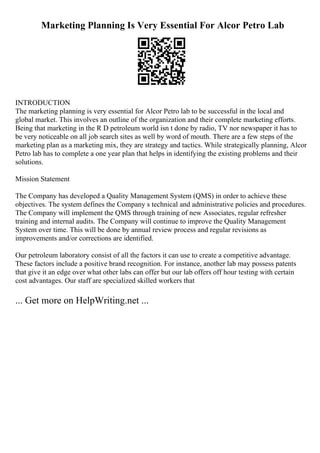 Marketing Planning Is Very Essential For Alcor Petro Lab
INTRODUCTION
The marketing planning is very essential for Alcor Petro lab to be successful in the local and
global market. This involves an outline of the organization and their complete marketing efforts.
Being that marketing in the R D petroleum world isn t done by radio, TV nor newspaper it has to
be very noticeable on all job search sites as well by word of mouth. There are a few steps of the
marketing plan as a marketing mix, they are strategy and tactics. While strategically planning, Alcor
Petro lab has to complete a one year plan that helps in identifying the existing problems and their
solutions.
Mission Statement
The Company has developed a Quality Management System (QMS) in order to achieve these
objectives. The system defines the Company s technical and administrative policies and procedures.
The Company will implement the QMS through training of new Associates, regular refresher
training and internal audits. The Company will continue to improve the Quality Management
System over time. This will be done by annual review process and regular revisions as
improvements and/or corrections are identified.
Our petroleum laboratory consist of all the factors it can use to create a competitive advantage.
These factors include a positive brand recognition. For instance, another lab may possess patents
that give it an edge over what other labs can offer but our lab offers off hour testing with certain
cost advantages. Our staff are specialized skilled workers that
... Get more on HelpWriting.net ...
 