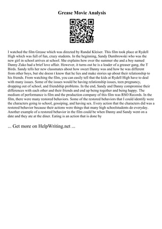 Grease Movie Analysis
I watched the film Grease which was directed by Randal Kleiser. This film took place at Rydell
High which was full of fun, crazy students. In the beginning, Sandy Dumbrowski who was the
new girl in school arrives at school. She explains how over the summer she and a boy named
Danny Zuko had a brief love affair. However, it turns out he is a leader of a greaser gang, the T
Birds. Sandy tells her new classmates about how sweet Danny was and how he was different
from other boys, but she doesn t know that he lies and make stories up about their relationship to
his friends. From watching the film, you can easily tell that the kids at Rydell High have to deal
with many issues. Some of the issues would be having relationship issues, teen pregnancy,
dropping out of school, and friendship problems. In the end, Sandy and Danny compromise their
differences with each other and their friends and end up being together and being happy. The
medium of performance is film and the production company of this film was RSO Records. In the
film, there were many restored behaviors. Some of the restored behaviors that I could identify were
the characters going to school, gossiping, and having sex. Every action that the characters did was a
restored behavior because their actions were things that many high schoolstudents do everyday.
Another example of a restored behavior in the film could be when Danny and Sandy went on a
date and they ate at the diner. Eating is an action that is done by
... Get more on HelpWriting.net ...
 
