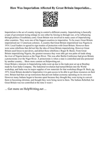 How Was Imperialism Affected By Great Britain Imperialize...
Imperialism is the act of country trying to control a different country. Imperializing is basically
a type of government trying enlarge its size either by forcing in through war, or by influencing
through politics (Vocabulary.com). Great Britain was involved in many cases of imperializing
other countries. They were one of the biggest countires to imperialize. To be exact, Great Britain
imperialized our 13 american colonies. A country that Great Britain imperialized was Nigeria in
1914. Local leaders in agreed to sign treaties of protection with Great Britain. However there
were some rebellions that did not like the idea of Great Britain imperializing. However Great
Britain used forces to put down, and defeat those rebellions ( Roger B. Beck). From Great
Britain imperializing Nigeria, the greatest resource they were able get was palm oil trade along
the river of Nigeria known as the Niger River. This was after Berlin Conference had given Britain
a protectorate over the Niger River. A protectorate is when a state is controlled and also protected
by another country.... Show more content on Helpwriting.net ...
Great Britain s interests in Imperializing india went up due to the trade post set up at Bombay
made by East India Company. The Industrial revolution had turned Britain into the World
workshop, and India was its major supplier of raw materials for that workshop (Roger B. Beck, pg.
357). Great Britain decided to Imperialize it to gain access to be able to get those resources on their
own. Britain had then set up restrictions that prevent Indian economy operating on its own now.
However many Indians began to become upset because they thought they were trying to convert
them to becoming christian, and thought they were being racist to them. The Indians Rebelled, but
Great Britain was too controlled at the time it wasn t
... Get more on HelpWriting.net ...
 