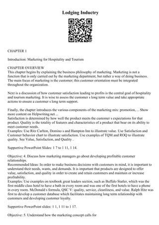 Lodging Inductry
CHAPTER 1
Introduction: Marketing for Hospitality and Tourism
CHAPTER OVERVIEW
This chapter begins by explaining the business philosophy of marketing. Marketing is not a
function that is only carried out by the marketing department, but rather a way of doing business.
The main focus of marketing is the customer; this customer orientation must be integrated
throughout the organization.
Next is a discussion of how customer satisfaction leading to profits is the central goal of hospitality
and tourism marketing. It is wise to assess the customer s long term value and take appropriate
actions to ensure a customer s long term support.
Finally, the chapter introduces the various components of the marketing mix: promotion, ... Show
more content on Helpwriting.net ...
Satisfaction is determined by how well the product meets the customer s expectations for that
product. Quality is the totality of features and characteristics of a product that bear on its ability to
meet customer needs.
Examples: Use Ritz Carlton, Domino s and Hampton Inn to illustrate value. Use Satisfaction and
Customer behavior chart to illustrate satisfaction. Use examples of TQM and ROQ to illustrate
quality. See Value, Satisfaction, and Quality .
Supportive PowerPoint Slides: 1 7 to 1 11, 1 14.
Objective: 4. Discuss how marketing managers go about developing profitable customer
relationships.
Recommended Ideas: In order to make business decisions with customers in mind, it is important to
understand their needs, wants, and demands. It is important that products are designed to offer
value, satisfaction, and quality in order to create and retain customers and maintain or increase
profitability.
Examples: Use examples on textbook great leaders section, such as Buffalo Statler, which was the
first middle class hotel to have a bath in every room and was one of the first hotels to have a phone
in every room. McDonald s formula, QSC V: quality, service, cleanliness, and value. Ralph Hitz was
first to develop a customer database which facilitates maintaining long term relationship with
customers and developing customer loyalty.
Supportive PowerPoint slides: 1 1, 1 11 to 1 17.
Objective: 5. Understand how the marketing concept calls for
 