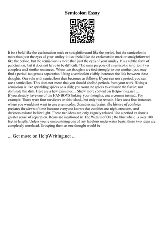Semicolon Essay
It isn t bold like the exclamation mark or straightforward like the period, but the semicolon is
more than just the eyes of your smiley. It isn t bold like the exclamation mark or straightforward
like the period, but the semicolon is more than just the eyes of your smiley. It s a subtle form of
punctuation, but it does not have to be difficult. The main purpose of a semicolon is to join two
complete and similar sentences. When two thoughts are tied strongly to one another, you may
find a period too great a separation. Using a semicolon visibly increases the link between these
thoughts. Our rule with semicolons then becomes as follows: If you can use a period, you can
use a semicolon. This does not mean that you should abolish periods from your work. Using a
semicolon is like sprinkling spices on a dish; you want the spices to enhance the flavor, not
dominate the dish. Here are a few examples:... Show more content on Helpwriting.net ...
If you already have one of the FANBOYS linking your thoughts, use a comma instead. For
example: There were four survivors on this island, but only two remain. Here are a few instances
where you would not want to use a semicolon. Zombies eat brains; the history of zombies
predates the dawn of time because everyone knows that zombies are night creatures, and
darkness existed before light. These two ideas are only vaguely related. Use a period to show a
greater sense of separation. Bears are mentioned in The Wizard of Oz ; the blue whale is over 100
feet in length. Unless you re encountering one of my fabulous underwater bears, these two ideas are
completely unrelated. Grouping them as one thought would be
... Get more on HelpWriting.net ...
 