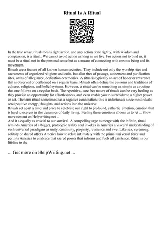 Ritual Is A Ritual
In the true sense, ritual means right action, and any action done rightly, with wisdom and
compassion, is a ritual. We cannot avoid action as long as we live. For action not to bind us, it
must be a ritual not in the personal sense but as a means of connecting with cosmic being and its
movement.
Rituals are a feature of all known human societies. They include not only the worship rites and
sacraments of organized religions and cults, but also rites of passage, atonement and purification
rites, oaths of allegiance, dedication ceremonies. A ritualis typically an act of honor or reverence
that is observed or performed on a regular basis. Rituals often define the customs and traditions of
cultures, religions, and belief systems. However, a ritual can be something as simple as a routine
that one follows on a regular basis. The repetitive, care free nature of rituals can be very healing as
they provide an opportunity for effortlessness, and even enable you to surrender to a higher power
or act. The term ritual sometimes has a negative connotation; this is unfortunate since most rituals
send positive energy, thoughts, and actions into the universe.
Rituals set apart a time and place to celebrate our right to profound, cathartic emotion, emotion that
is hard to express in the dynamics of daily living. Feeling these emotions allows us to let ... Show
more content on Helpwriting.net ...
And it s equally as crucial to our survival. A compelling urge to merge with the infinite, ritual
reminds America of a bigger, prototypic reality and invokes in America a visceral understanding of
such universal paradigms as unity, continuity, property, reverence and awe. Like sex, ceremony,
solitary or shared offers America how to relate intimately with the primal universal force and
permits America to embrace that sacred power that informs and fuels all existence. Ritual is our
lifeline to the
... Get more on HelpWriting.net ...
 