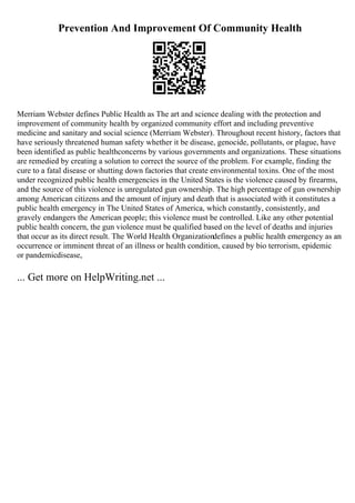 Prevention And Improvement Of Community Health
Merriam Webster defines Public Health as The art and science dealing with the protection and
improvement of community health by organized community effort and including preventive
medicine and sanitary and social science (Merriam Webster). Throughout recent history, factors that
have seriously threatened human safety whether it be disease, genocide, pollutants, or plague, have
been identified as public healthconcerns by various governments and organizations. These situations
are remedied by creating a solution to correct the source of the problem. For example, finding the
cure to a fatal disease or shutting down factories that create environmental toxins. One of the most
under recognized public health emergencies in the United States is the violence caused by firearms,
and the source of this violence is unregulated gun ownership. The high percentage of gun ownership
among American citizens and the amount of injury and death that is associated with it constitutes a
public health emergency in The United States of America, which constantly, consistently, and
gravely endangers the American people; this violence must be controlled. Like any other potential
public health concern, the gun violence must be qualified based on the level of deaths and injuries
that occur as its direct result. The World Health Organizationdefines a public health emergency as an
occurrence or imminent threat of an illness or health condition, caused by bio terrorism, epidemic
or pandemicdisease,
... Get more on HelpWriting.net ...
 