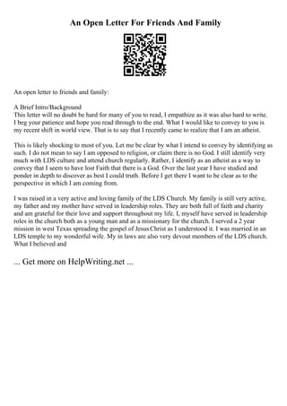An Open Letter For Friends And Family
An open letter to friends and family:
A Brief Intro/Background
This letter will no doubt be hard for many of you to read, I empathize as it was also hard to write.
I beg your patience and hope you read through to the end. What I would like to convey to you is
my recent shift in world view. That is to say that I recently came to realize that I am an atheist.
This is likely shocking to most of you. Let me be clear by what I intend to convey by identifying as
such. I do not mean to say I am opposed to religion, or claim there is no God. I still identify very
much with LDS culture and attend church regularly. Rather, I identify as an atheist as a way to
convey that I seem to have lost Faith that there is a God. Over the last year I have studied and
ponder in depth to discover as best I could truth. Before I get there I want to be clear as to the
perspective in which I am coming from.
I was raised in a very active and loving family of the LDS Church. My family is still very active,
my father and my mother have served in leadership roles. They are both full of faith and charity
and am grateful for their love and support throughout my life. I, myself have served in leadership
roles in the church both as a young man and as a missionary for the church. I served a 2 year
mission in west Texas spreading the gospel of JesusChrist as I understood it. I was married in an
LDS temple to my wonderful wife. My in laws are also very devout members of the LDS church.
What I believed and
... Get more on HelpWriting.net ...
 