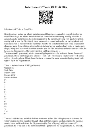 Inheritance Of Traits Of Fruit Flies
Inheritance of Traits in Fruit Flies
Genetics shows us that we inherit traits in many different ways. A perfect example to show us
the different ways we inherit traits is fruit flies. Fruit flies are commonly used by scientists to
conduct genetic experiments due to their reaction to the experiment being very quick. Scientists
mainly look at how the flies inherit basic traits such as brown body color, or red eyes(basic trait
flies are known as wild type flies) from their parents, but sometimes they can come across some
abnormal traits. Some of these abnormal traits include having a yellow body color or having curly
shaped wings and have made scientists wonder how the flies have inherited these specific traits. So
how do the flies inherit ... Show more content on Helpwriting.net ...
The next row(F2 generation), shows us the offspring numbers of a male and female from the F1
generation. Those numbers give us a ratio of 1:1:1:1 of 1 wild male to 1 yellow male to 1 female
wild to 1 female yellow. This tells us that there is around the same amount offspring for of each
type of fly in the F2 generation.
Table 2: Yellow Male x Wild Type Female
Generation
Male Wild
Male Yellow
Female Wild
Female Yellow
P1
0
1
1
0
F1
52
0
57
0
F2
88
43
114
0
This next table follows a similar skeleton as the one before. The table gives us an outcome for
when we cross the two parents with each other, and then gives us another outcome by crossing
another male and female from the F1 generation(the first offspring) which creates the F2
generation. So if we look at the numbers for the F1 generation, we can get about a 2:2 ratio of 2
 