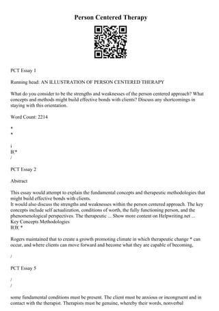 Person Centered Therapy
PCT Essay 1
Running head: AN ILLUSTRATION OF PERSON CENTERED THERAPY
What do you consider to be the strengths and weaknesses of the person centered approach? What
concepts and methods might build effective bonds with clients? Discuss any shortcomings in
staying with this orientation.
Word Count: 2214
*
*
i
В¦*
/
PCT Essay 2
Abstract
This essay would attempt to explain the fundamental concepts and therapeutic methodologies that
might build effective bonds with clients.
It would also discuss the strengths and weaknesses within the person centered approach. The key
concepts include self actualization, conditions of worth, the fully functioning person, and the
phenomenological perspectives. The therapeutic ... Show more content on Helpwriting.net ...
Key Concepts Methodologies
В¦В¦ *
Rogers maintained that to create a growth promoting climate in which therapeutic change * can
occur, and where clients can move forward and become what they are capable of becoming,
/
PCT Essay 5
/
/
some fundamental conditions must be present. The client must be anxious or incongruent and in
contact with the therapist. Therapists must be genuine, whereby their words, nonverbal
 