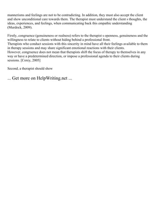 mannerisms and feelings are not to be contradicting. In addition, they must also accept the client
and show unconditional care towards them. The therapist must understand the client s thoughts, the
ideas, experiences, and feelings, when communicating back this empathic understanding
(Murdock, 2009).
Firstly, congruence (genuineness or realness) refers to the therapist s openness, genuineness and the
willingness to relate to clients without hiding behind a professional front.
Therapists who conduct sessions with this sincerity in mind have all their feelings available to them
in therapy sessions and may share significant emotional reactions with their clients.
However, congruence does not mean that therapists shift the focus of therapy to themselves in any
way or have a predetermined direction, or impose a professional agenda to their clients during
sessions. [Corey, 2005]
Second, a therapist should show
... Get more on HelpWriting.net ...
 