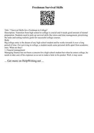 Freshman Survival Skills
Title: 7 Survival Skills for a Freshman in College!
Description: Transition from high school to college is crucial and it needs good amount of mental
preparation. Students need to pick up survival skills like stress and time management, prioritizing
the tasks and setting realistic goals for successful college courses.
Body
Big college entry is the dream of any high school student and he works towards it over a long
period of time .For surviving in college, a student needs some personal skills apart from academic
ones. What are they?
1. Finacial management
Managing finance has not been a concern for a high school student but when he enters college, he
needs to take care of his expenses so as not to make a hole in his pocket. Well, it may seem
... Get more on HelpWriting.net ...
 