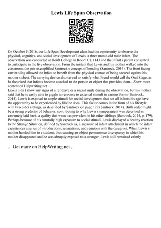 Lewis Life Span Observation
On October 5, 2016, our Life Span Development class had the opportunity to observe the
physical, cognitive, and social development of Lewis, a three month old male infant. The
observation was conducted at Dordt College in Room CL 1143 and the infant s parent consented
to participate in the live observation. From the instant that Lewis and his mother walked into the
classroom, the pair exemplified Santrock s concept of bonding (Santrock, 2014). The front facing
carrier sling allowed the infant to benefit from the physical contact of being secured against his
mother s chest. The carrying device also served to satisfy what Freud would call the Oral Stage, as
he theorized that infants become attached to the person or object that provides them... Show more
content on Helpwriting.net ...
Lewis didn t show any signs of a reflexive or a social smile during the observation, but his mother
said that he is easily able to giggle in response to external stimuli in various forms (Santrock,
2014). Lewis is exposed to ample stimuli for social development that not all infants his age have
the opportunity to be experienced by like he does. This factor comes in the form of his lifestyle
with two older siblings, as described by Santrock on page 179 (Santrock, 2014). Birth order might
be a strong predictor of behavior, contributing to why Lewis s temperament was described as
extremely laid back, a quality that wasn t as prevalent in his other siblings (Santrock, 2014, p. 179).
Perhaps because of his naturally high exposure to social stimuli, Lewis displayed a healthy reaction
to the Strange Situation, defined by Santrock as, a measure of infant attachment in which the infant
experiences a series of introductions, separations, and reunions with the caregiver. When Lewis s
mother handed him to a student, thus causing an object permanence discrepancy in which his
mother disappeared and he was abruptly exposed to a stranger, Lewis still remained calmly
... Get more on HelpWriting.net ...
 