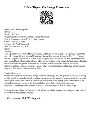 A Brief Report On Energy Conversion
Name: Ancil Ravi Seegobin
ID #: 54154
Status: Full Time
Programme: Bachelors in Applied Science (Utilities)
Course: Electromechanical Energy Conversion
Course Code: EGYA3001
Lecturer: Dr. Adel Elgammal
Date due: October, 1st, 2016.
Report 1
Summary
This report revolves around Michael Faraday and his discovery as one of the greatest scientist in
the 19th century. He was born in Newington, Surrey, England, on September 22, 1791. Faraday
was self taught he only went to school at 13 and got a basic education. He then attended lectures
after he read book of scientific subjects while he worked as a book binder. In 18th century Faraday
discovered electromagnetic induction, the principle behind numerous medical, industrial,
technological and other applications. Faraday s law explains the relation between a time varying
magnetic field and an induced electric field.
Electric Generator
Generators transform mechanical energy to electrical energy. The AC generator consists of a loop
of wire mostly rectangular which is rotated by some external means in a magnetic field as seen in
the diagram below. The source of mechanical energy may vary widely from a hand crank to an
internal combustion engine in the diagram below show that a hand crank was used.
Diagram 1: Showing the coil placed between a constant magnetic field with slip rings
Faraday discovered that the flow of electric charges could be induced by moving an electrical coil
or conductor that contains electric
... Get more on HelpWriting.net ...
 
