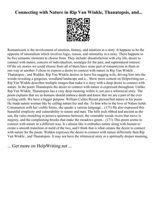 Connecting with Nature in Rip Van Winkle, Thanatopsis, and...
Romanticism is the involvement of emotion, fantasy, and intuition in a story. It happens to be the
opposite of rationalism which involves logic, reason, and rationality in a story. There happens to
be five romantic elements to choose from. They include: dissatisfaction with city life, desire to
connect with nature, concern of individualism, nostalgia for the past, and supernatural interest.
Of the six stories we could choose from all of them have some part of romanticism in them in
one way or another. I chose to express a desire to connect with nature in Rip Van Winkle ,
Thanatopsis , and Walden. Rip Van Winkle desires to leave his nagging wife, driving him into the
woods revealing a gorgeous, woodland landscape and a... Show more content on Helpwriting.net ...
Rip Van Winkle describes multiple images that make it a story with a deep desire to connect with
nature. In the poem Thanatopsis the desire to connect with nature is expressed throughout. Unlike
Rip Van Winkle, Thanatopsis has a very deep meaning within it, not just a whimsical story. The
poem explains that we as humans should embrace death and know that we are a part of the ever
cycling earth. We have a bigger purpose. William Cullen Bryant personified nature in his poem.
He made nature woman like by calling nature her and she. To him who in the love of Nature holds
Communion with her visible forms, she speaks a various language... (171) He also expressed this
beautiful simplicity and vulnerability to nature and man. The hills rock ribbed and ancient as the
sun, the vales stretching in pensive quietness between; the venerable woods rivers that move in
majesty, and the complaining brooks that make the meadows green... (171) This poem seems to
connect with nature in a different way. It s almost like it embodies nature along with human to
create a smooth transition or meld of the two, and I think that is what creates the desire to connect
with nature for the poem. Walden expresses the desire to connect with nature differently then Rip
Van Winkle , and Thanatopsis. It may not have the whimsical story or a spiritually deeper meaning,
... Get more on HelpWriting.net ...
 