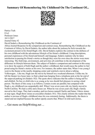 Summary Of Remembering My Childhood On The Continent Of...
Patrice Tseh
E1o1
Professor Jones
10/11/2017
Journal Entry #2
David Sedaris s Remembering My Childhood on the Continent of
Africa Journal Response In the comparison and contrast essay, Remembering My Childhood on the
Continent of Africa, by David Sedaris, the author talks about the jealousy he feels towards the
excitement present in his friend Hugh s life. David Sedaris explores the contrast in the dullness of
his own childhood with the adventurous lifestyle of his friend s childhood. Using descriptions,
personal experiences of his friend and himself, and language, Sedaris explains why he takes
satisfaction in passing his friend s stories as though they were his own since the stories were more
interesting. The field trips, environment, and activities all contribute in the development of the
difference in lifestyle between them. The subject of Sedaris s comparison and contrast in this essay
is to show the aspects of both Hugh and the author s childhood, that would cause the author to feel
proud using his friend s stories as his own. For instance, the author states that, When I was young I
went to the theater at the nearby shopping center and watched a movie about a talking
Volkswagen... Like me, Hugh saw the movie by himself on a weekend afternoon. Unlike me, he
left the theater two hours later, to find a dead man hanging from a telephone pole at the far end of
the unpaved parking lot (Sedaris 182). The quote above indicates that the author is being naГЇve
and childish. No boy or child who is as young as he was should feel pleasure in seeing a dead
person. The thesis of this essay is as follows, Certain events are parallel, but compared with
Hugh s, my childhood was unspeakably dull. When I was seven years old, my family moved to
North Carolina. We had a collie and a house cat. When he was seven years old, Hugh s family
moved to the Congo. They had a monkey and two horses named Charlie and Satan. I threw stones
at stop signs. Hugh threw stones at crocodiles (Sedaris 181). This clearly informs the reader that the
author is envious of Hugh s childhood since his was extremely boring. Additionally, the thesis is
stated and not implied because the author openly asserts that, When I m told such stories,
... Get more on HelpWriting.net ...
 