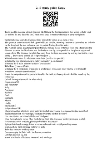 2.10 study guide Essay
Tools used to measure latitude (Lesson 02.01) (use the first resource in this lesson to help you)
Be able to list and describe the 3 main tools used to measure latitude in early navigation
Sextant allowed users to determine their latitude to within a sea mile or two
The gnomon or sun shadow disk operated like a sundial, enabling the user to determine his latitude
by the length of the sun s shadow cast on a disk floating level in water.
The Arabian kamal a rectangular plate that one moved closer or farther from one s face until the
distance between the North star and the horizon exactly corresponded to the plate s upper and
lower edges. The distance the plate lay away from the face measured by a string tied to the center
of the ... Show more content on Helpwriting.net ...
What characteristics do all crustaceans share (need to be specific)
What is the best characteristic to help you identify a crustacean?
What are the 3 main example types of crustaceans?
Tidal Pool (Lesson 02.06)
What are the 3 conditions organisms in a tidal pool ecosystem must be able to withstand?
What does the term benthic mean?
Know the adaptations of organisms found in the tidal pool ecosystem to do this, match up the
following
(Match the organism with its adaptation)
Organisms вЂЁ
Sea cucumber
Kelp
Anemone
Sculpin
Crab
Barnacle
Mussel
Urchin
StarfishвЂЁ
Adaptations вЂЁ
Clumps together, ability to keep water in its shell and release it as needed to stay moist Soft
bodies that absorb wave energy, can fold inward to hold in moisture
Use tube feet to suck food off floor of tidal pool
Glue themselves to rocks, filter food during high tide, trap door to store moisture in shell
Holdfast to secure to rocks, photosynthesize to make food
Spines that absorb energy, hides in rocks and crevices to avoid pounding waves
Walking fish, pants to force water over gills
Tube feet to move to shady area
Occupy empty shells to hide, hard outer protection
Lobsters (Lesson 02.07)
Know size limits of lobsters too small and too large
 
