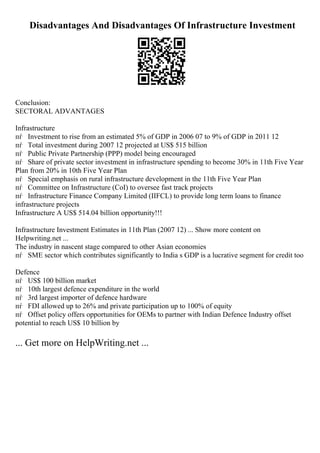 Disadvantages And Disadvantages Of Infrastructure Investment
Conclusion:
SECTORAL ADVANTAGES
Infrastructure
пѓ Investment to rise from an estimated 5% of GDP in 2006 07 to 9% of GDP in 2011 12
пѓ Total investment during 2007 12 projected at US$ 515 billion
пѓ Public Private Partnership (PPP) model being encouraged
пѓ Share of private sector investment in infrastructure spending to become 30% in 11th Five Year
Plan from 20% in 10th Five Year Plan
пѓ Special emphasis on rural infrastructure development in the 11th Five Year Plan
пѓ Committee on Infrastructure (CoI) to oversee fast track projects
пѓ Infrastructure Finance Company Limited (IIFCL) to provide long term loans to finance
infrastructure projects
Infrastructure A US$ 514.04 billion opportunity!!!
Infrastructure Investment Estimates in 11th Plan (2007 12) ... Show more content on
Helpwriting.net ...
The industry in nascent stage compared to other Asian economies
пѓ SME sector which contributes significantly to India s GDP is a lucrative segment for credit too
Defence
пѓ US$ 100 billion market
пѓ 10th largest defence expenditure in the world
пѓ 3rd largest importer of defence hardware
пѓ FDI allowed up to 26% and private participation up to 100% of equity
пѓ Offset policy offers opportunities for OEMs to partner with Indian Defence Industry offset
potential to reach US$ 10 billion by
... Get more on HelpWriting.net ...
 