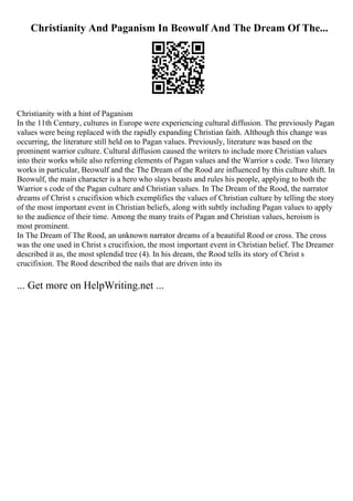 Christianity And Paganism In Beowulf And The Dream Of The...
Christianity with a hint of Paganism
In the 11th Century, cultures in Europe were experiencing cultural diffusion. The previously Pagan
values were being replaced with the rapidly expanding Christian faith. Although this change was
occurring, the literature still held on to Pagan values. Previously, literature was based on the
prominent warrior culture. Cultural diffusion caused the writers to include more Christian values
into their works while also referring elements of Pagan values and the Warrior s code. Two literary
works in particular, Beowulf and the The Dream of the Rood are influenced by this culture shift. In
Beowulf, the main character is a hero who slays beasts and rules his people, applying to both the
Warrior s code of the Pagan culture and Christian values. In The Dream of the Rood, the narrator
dreams of Christ s crucifixion which exemplifies the values of Christian culture by telling the story
of the most important event in Christian beliefs, along with subtly including Pagan values to apply
to the audience of their time. Among the many traits of Pagan and Christian values, heroism is
most prominent.
In The Dream of The Rood, an unknown narrator dreams of a beautiful Rood or cross. The cross
was the one used in Christ s crucifixion, the most important event in Christian belief. The Dreamer
described it as, the most splendid tree (4). In his dream, the Rood tells its story of Christ s
crucifixion. The Rood described the nails that are driven into its
... Get more on HelpWriting.net ...
 