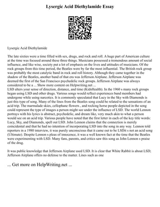 Lysergic Acid Diethylamide Essay
Lysergic Acid Diethylamide
The late sixties were a time filled with sex, drugs, and rock and roll. A huge part of American culture
at the time was focused around these three things. Musicians possessed a tremendous amount of social
influence, and like wise, society put a lot of emphasis on the lives and attitudes of musicians. Of the
rock groups from this time period, the Beatles were by far the most influential. The British rock group
was probably the most catalytic band in rock and roll history. Although they came together in the
shadow of the Beatles, another band of that era was Jefferson Airplane. Jefferson Airplane was
deemed the first of the San Francisco psychedelic rock groups. Jefferson Airplane was always
considered to be a ... Show more content on Helpwriting.net ...
LSD alters your sense of direction, distance, and time (KidsHealth). In the 1960 s many rock groups
began using LSD and other drugs. Various songs would reflect experiences band members had
undergone while using narcotics. It is commonly speculated that Lucy in the Sky with Diamonds is
just this type of song. Many of the lines from the Beatles song could be related to the sensations of an
acid trip. The marmalade skies, cellophane flowers , and rocking horse people depicted in the song
could represent the type of images a person might see under the influence of LSD. The world Lennon
portrays with his lyrics is abstract, psychedelic, and dream like, very much akin to what a person
would see on an acid trip. Various people have noted that the first letter in each of the key title words:
Lucy, Sky, and Diamonds, spell out LSD. John Lennon claims that the connection is merely
coincidental and that he had no intention of incorporating LSD into the song in any way. Lennon told
reporters in a 1980 interview, it was purely unconscious that it came out to be LSDit s not an acid song
(Ultimate). Despite Lennon s pleas of innocence, it was a well known fact at the time that the Beatles
were experimenting with LSD. Many fans, parents, and critics saw this song as John Lennon s praise
of the drug.
It was public knowledge that Jefferson Airplane used LSD. It is clear that White Rabbit is about LSD;
Jefferson Airplane offers no defense to the matter. Lines such as one
... Get more on HelpWriting.net ...
 