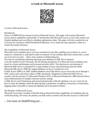 A Look at Microsoft Access
A Look at Microsoft Access
Introduction
Team A of DBM/405 has chosen to look at Microsoft Access. This paper will examine Microsoft
Access and its capabilities and benefits. It should show that Microsoft Access is one of the easiest user
friendly database and cost effective database applications today. This paper will also examine the use
of Access for a business called Parrothead Productions. It is a small one man operation, which is a
remote disc jockey business.
The Capabilities of Microsoft Access
Microsoft Access database gives you true command of your data, enabling you to retrieve it, sort it,
analyze it, summarize it, and report results in moments. It can combine data from various files, so that
you never have to enter ... Show more content on Helpwriting.net ...
You may be considering migrating (upsizing) your database to SQL Server because:
a) As the number of users increases, the file sharing mechanism of a Microsoft Access database may
result in a slower performance and increased network traffic. The client/server environment of
Microsoft SQL Server is designed for a large number of users and minimizing network traffic.
Microsoft SQL Server 2000 can support databases of up to 2 terabytes in size.
b) SQL Server 2000 is an XML enabled database server that allows you to access the server through a
URL, and to write and retrieve data as XML documents. Integration of Microsoft SQL Server s
security with the security of a Microsoft Windows NT® or Microsoft Windows® 2000 network allows
easier administration of complex network security settings.
c) SQL Server can be backed up and restored dynamically while the database is in use. Users do not
have to close the database while the daily backup is performed. In addition, the process of transaction
logging makes it possible to restore the database up to the point of failure.
The Benefits of Microsoft Access
Microsoft Access has a number of benefits that go beyond the basic capabilities of a database that are
worth discussing. Of course, the primary one that comes to mind is the fact that Access is a Microsoft
... Get more on HelpWriting.net ...
 
