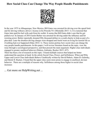 How Social Class Can Change The Way People Handle Punishments
In the year 1975 in Albuquerque, New Mexico, Bill Gates was arrested for driving over the speed limit
and for driving without a driver s license in his Porsche 911 (Montaldo 2015: 1). It is rumored that
Gates later paid his bail with cash from his wallet. It seems that Bill Gates didn t care that he got
pulled over. In January of 2014 Justin Bieber was arrested for driving under the influence and for
resisting arrest. Bieber reportedly donated fifty thousand dollars to a youth charity to help as part of a
plea deal. Later the drunken driving charges were dropped and Justin went on living his normal life as
if nothing had ever happened (Duke 2014: 1). These stories portray how social class can change the
way people handle punishments. In this paper, I will review literature found on the topic, view the
issue through a sociological perspective, and then present the main argument. Higher class individuals
engaged in greater unethical behavior (Dubois, Galinsky, Rucker 2015: 437)
There has been a lot of research on this topic. I found multiple sources that helped me better
understand the question at hand. In the article Social Class, Power, and Selfishness: When and Why
Upper and Lower Class Individuals Behave Unethically written by David Dubois, Adam D. Galinsky,
and Derek D. Rucker, I found that the upper class seem more prone to engage in unethical, deviant
behavior . There are a multiple of reasons why. Selfishness among those higher in social class
increases
... Get more on HelpWriting.net ...
 
