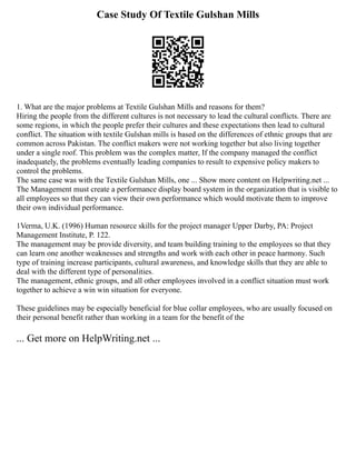 Case Study Of Textile Gulshan Mills
1. What are the major problems at Textile Gulshan Mills and reasons for them?
Hiring the people from the different cultures is not necessary to lead the cultural conflicts. There are
some regions, in which the people prefer their cultures and these expectations then lead to cultural
conflict. The situation with textile Gulshan mills is based on the differences of ethnic groups that are
common across Pakistan. The conflict makers were not working together but also living together
under a single roof. This problem was the complex matter, If the company managed the conflict
inadequately, the problems eventually leading companies to result to expensive policy makers to
control the problems.
The same case was with the Textile Gulshan Mills, one ... Show more content on Helpwriting.net ...
The Management must create a performance display board system in the organization that is visible to
all employees so that they can view their own performance which would motivate them to improve
their own individual performance.
1Verma, U.K. (1996) Human resource skills for the project manager Upper Darby, PA: Project
Management Institute, P. 122.
The management may be provide diversity, and team building training to the employees so that they
can learn one another weaknesses and strengths and work with each other in peace harmony. Such
type of training increase participants, cultural awareness, and knowledge skills that they are able to
deal with the different type of personalities.
The management, ethnic groups, and all other employees involved in a conflict situation must work
together to achieve a win win situation for everyone.
These guidelines may be especially beneficial for blue collar employees, who are usually focused on
their personal benefit rather than working in a team for the benefit of the
... Get more on HelpWriting.net ...
 