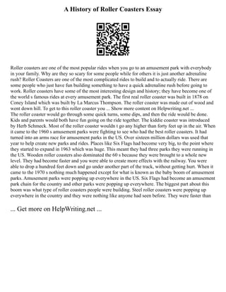 A History of Roller Coasters Essay
Roller coasters are one of the most popular rides when you go to an amusement park with everybody
in your family. Why are they so scary for some people while for others it is just another adrenaline
rush? Roller Coasters are one of the most complicated rides to build and to actually ride. There are
some people who just have fun building something to have a quick adrenaline rush before going to
work. Roller coasters have some of the most interesting design and history; they have become one of
the world s famous rides at every amusement park. The first real roller coaster was built in 1878 on
Coney Island which was built by La Marcus Thompson. The roller coaster was made out of wood and
went down hill. To get to this roller coaster you ... Show more content on Helpwriting.net ...
The roller coaster would go through some quick turns, some dips, and then the ride would be done.
Kids and parents would both have fun going on the ride together. The kiddie coaster was introduced
by Herb Schmeck. Most of the roller coaster wouldn t go any higher than forty feet up in the air. When
it came to the 1960 s amusement parks were fighting to see who had the best roller coasters. It had
turned into an arms race for amusement parks in the US. Over sixteen million dollars was used that
year to help create new parks and rides. Places like Six Flags had become very big, to the point where
they started to expand in 1963 which was huge. This meant they had three parks they were running in
the US. Wooden roller coasters also dominated the 60 s because they were brought to a whole new
level. They had become faster and you were able to create more effects with the railway. You were
able to drop a hundred feet down and go under another part of the track, without getting hurt. When it
came to the 1970 s nothing much happened except for what is known as the baby boom of amusement
parks. Amusement parks were popping up everywhere in the US. Six Flags had become an amusement
park chain for the country and other parks were popping up everywhere. The biggest part about this
boom was what type of roller coasters people were building. Steel roller coasters were popping up
everywhere in the country and they were nothing like anyone had seen before. They were faster than
... Get more on HelpWriting.net ...
 