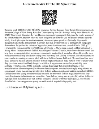 Literature Review Of The Old Spice Crews
Running head: LITERATURE REVIEW Literature Review Laureen Brew Email: lbrew@ramapo.edu
Ramapo College of New Jersey School of Contemporary Arts 505 Ramapo Valley Road Mahwah, NJ
07430 Word count: Literature Review Have an introductory paragraph that gives the reader a sense of
the literature review. Preview what the main categories of literature you have found are and describe
briefly how it gives you the context necessary to answer your question effectively. Hegemonic
masculinity and media consumption It appears that men are more likely to connect with campaigns
that endorse the patriarchic culture of aggression, male dominance and control (Kluch, 2015, p373).
For example, considering the two Old Spice advertising ... Show more content on Helpwriting.net ...
Young Men s Interpretation of fashion According to Frith and Gleeson, men choose fashion trends that
help them to manipulate their appearances in order to meet cultural masculine ideals. Generally, men
believe that masculinity entails not caring about how they look (2004). However, they also seem to be
concerned with meeting a cultural ideal with their fashion choices. Frith and Gleeson found that men
made conscious fashion choices to either hide or emphasize certain body parts in order to attain what
they perceived as the ideal body image. In addition, it appears that men value practicality over
aesthetic (Frith Gleeson, 2004). Similarly, Galilee discovered that despite the theory of the
masculinization of consumption (the idea that in recent years, men are increasingly being viewed as
consumers), young men viewed an interest in fashion and consumption as lacking masculinity (2002).
Galilee found that young men are unlikely to admit an interest in fashion magazines because they
viewed an interest in fashion as not masculine. Nonetheless, young men appeared to utilize fashion to
highlight their individuality as well as their collective identity with their peers (2002). The results
from his interviews suggest that young men often admit to prioritizing quality and
... Get more on HelpWriting.net ...
 