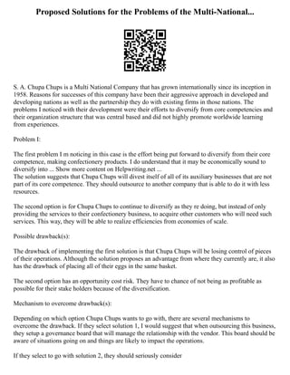 Proposed Solutions for the Problems of the Multi-National...
S. A. Chupa Chups is a Multi National Company that has grown internationally since its inception in
1958. Reasons for successes of this company have been their aggressive approach in developed and
developing nations as well as the partnership they do with existing firms in those nations. The
problems I noticed with their development were their efforts to diversify from core competencies and
their organization structure that was central based and did not highly promote worldwide learning
from experiences.
Problem I:
The first problem I m noticing in this case is the effort being put forward to diversify from their core
competence, making confectionery products. I do understand that it may be economically sound to
diversify into ... Show more content on Helpwriting.net ...
The solution suggests that Chupa Chups will divest itself of all of its auxiliary businesses that are not
part of its core competence. They should outsource to another company that is able to do it with less
resources.
The second option is for Chupa Chups to continue to diversify as they re doing, but instead of only
providing the services to their confectionery business, to acquire other customers who will need such
services. This way, they will be able to realize efficiencies from economies of scale.
Possible drawback(s):
The drawback of implementing the first solution is that Chupa Chups will be losing control of pieces
of their operations. Although the solution proposes an advantage from where they currently are, it also
has the drawback of placing all of their eggs in the same basket.
The second option has an opportunity cost risk. They have to chance of not being as profitable as
possible for their stake holders because of the diversification.
Mechanism to overcome drawback(s):
Depending on which option Chupa Chups wants to go with, there are several mechanisms to
overcome the drawback. If they select solution 1, I would suggest that when outsourcing this business,
they setup a governance board that will manage the relationship with the vendor. This board should be
aware of situations going on and things are likely to impact the operations.
If they select to go with solution 2, they should seriously consider
 