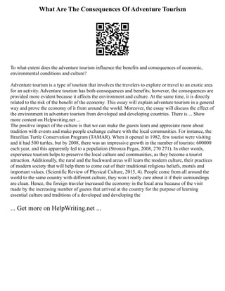 What Are The Consequences Of Adventure Tourism
To what extent does the adventure tourism influence the benefits and consequences of economic,
environmental conditions and culture?
Adventure tourism is a type of tourism that involves the travelers to explore or travel to an exotic area
for an activity. Adventure tourism has both consequences and benefits; however, the consequences are
provided more evident because it affects the environment and culture. At the same time, it is directly
related to the risk of the benefit of the economy. This essay will explain adventure tourism in a general
way and prove the economy of it from around the world. Moreover, the essay will discuss the effect of
the environment in adventure tourism from developed and developing countries. There is ... Show
more content on Helpwriting.net ...
The positive impact of the culture is that we can make the guests learn and appreciate more about
tradition with events and make people exchange culture with the local communities. For instance, the
Brazilian Turtle Conservation Program (TAMAR). When it opened in 1982, few tourist were visiting
and it had 500 turtles, but by 2008, there was an impressive growth in the number of tourists: 600000
each year, and this apparently led to a population (Stronza Pegas, 2008, 270 271). In other words,
experience tourism helps to preserve the local culture and communities, as they become a tourist
attraction. Additionally, the rural and the backward areas will learn the modern culture, their practices
of modern society that will help them to come out of their traditional religious beliefs, morals and
important values. (Scientific Review of Physical Culture, 2015, 4). People come from all around the
world to the same country with different culture, they won t really care about it if their surroundings
are clean. Hence, the foreign traveler increased the economy in the local area because of the visit
made by the increasing number of guests that arrived at the country for the purpose of learning
essential culture and traditions of a developed and developing the
... Get more on HelpWriting.net ...
 