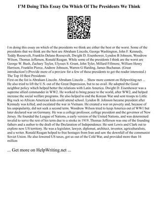I’M Doing This Essay On Which Of The Presidents We Think
I m doing this essay on which of the presidents we think are either the best or the worst. Some of the
presidents that we think are the best are Abraham Lincoln, George Washington, John F. Kennedy,
Teddy Roosevelt, Franklin Delano Roosevelt, Dwight D. Eisenhower, Lyndon B Johnson, Woodrow
Wilson, Thomas Jefferson, Ronald Reagan. While some of the presidents I think are the worst are
George W. Bush, Zachary Taylor, Ulysses S. Grant, John Tyler, Millard Fillmore, William Henry
Harrison, Franklin Pierce, Andrew Johnson, Warren G Harding, James Buchanan. (Great
introduction!) (Provide more of a preview for a few of these presidents to get the reader interested.)
The Top 10 Best Presidents
First on the list is Abraham Lincoln. Abraham Lincoln ... Show more content on Helpwriting.net ...
He also tried to lift the U.S. out of the Great Depression, but to no avail. He adopted the Good
neighbor policy which helped better the relations with Latin America. Dwight D. Eisenhower was a
supreme allied commander in WW2. He worked to bring peace to the world, after WW2, and helped
increase the social welfare programs. He also helped to end the Korean War and sent troops to Little
Big rock so African American kids could attend school. Lyndon B. Johnson became president after
Kennedy was killed, and escalated the war in Vietnam. He created a war on poverty and, because of
his unpopularity, did not seek a second term. Woodrow Wilson tried to keep America out of WW1 but
later declared war on Germany. He was a college professor, college president and the governor of New
Jersey. He founded the League of Nations, a early version of the United Nations, and was determined
invalid to serve the rest of his term due to a stroke in 1919. Thomas Jefferson was one of the founding
fathers and a author to the draft of the Declaration of Independence. He sent Lewis and Clark out to
explore new US territory. He was a legislator, lawyer, diplomat, architect, inventor, agriculturalists,
and a writer. Ronald Reagan helped to free hostages from Iran and saw the downfall of the communist
Soviet Union. He also lowered US taxes, got us out of the Cold War, and provided more than 16
million
... Get more on HelpWriting.net ...
 