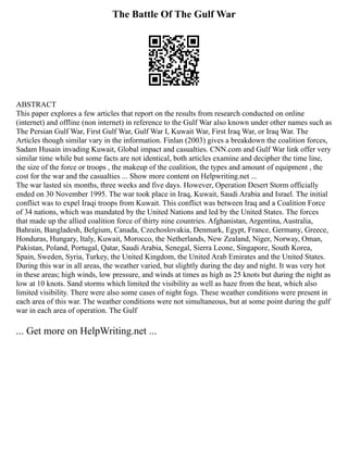 The Battle Of The Gulf War
ABSTRACT
This paper explores a few articles that report on the results from research conducted on online
(internet) and offline (non internet) in reference to the Gulf War also known under other names such as
The Persian Gulf War, First Gulf War, Gulf War I, Kuwait War, First Iraq War, or Iraq War. The
Articles though similar vary in the information. Finlan (2003) gives a breakdown the coalition forces,
Sadam Husain invading Kuwait, Global impact and casualties. CNN.com and Gulf War link offer very
similar time while but some facts are not identical, both articles examine and decipher the time line,
the size of the force or troops , the makeup of the coalition, the types and amount of equipment , the
cost for the war and the casualties ... Show more content on Helpwriting.net ...
The war lasted six months, three weeks and five days. However, Operation Desert Storm officially
ended on 30 November 1995. The war took place in Iraq, Kuwait, Saudi Arabia and Israel. The initial
conflict was to expel Iraqi troops from Kuwait. This conflict was between Iraq and a Coalition Force
of 34 nations, which was mandated by the United Nations and led by the United States. The forces
that made up the allied coalition force of thirty nine countries. Afghanistan, Argentina, Australia,
Bahrain, Bangladesh, Belgium, Canada, Czechoslovakia, Denmark, Egypt, France, Germany, Greece,
Honduras, Hungary, Italy, Kuwait, Morocco, the Netherlands, New Zealand, Niger, Norway, Oman,
Pakistan, Poland, Portugal, Qatar, Saudi Arabia, Senegal, Sierra Leone, Singapore, South Korea,
Spain, Sweden, Syria, Turkey, the United Kingdom, the United Arab Emirates and the United States.
During this war in all areas, the weather varied, but slightly during the day and night. It was very hot
in these areas; high winds, low pressure, and winds at times as high as 25 knots but during the night as
low at 10 knots. Sand storms which limited the visibility as well as haze from the heat, which also
limited visibility. There were also some cases of night fogs. These weather conditions were present in
each area of this war. The weather conditions were not simultaneous, but at some point during the gulf
war in each area of operation. The Gulf
... Get more on HelpWriting.net ...
 