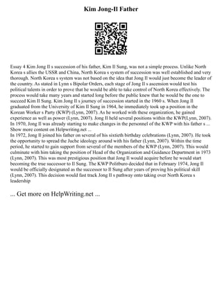 Kim Jong-Il Father
Essay 4 Kim Jong Il s succession of his father, Kim Il Sung, was not a simple process. Unlike North
Korea s allies the USSR and China, North Korea s system of succession was well established and very
thorough. North Korea s system was not based on the idea that Jong Il would just become the leader of
the country. As stated in Lynn s Bipolar Orders, each stage of Jong Il s ascension would test his
political talents in order to prove that he would be able to take control of North Korea effectively. The
process would take many years and started long before the public knew that he would be the one to
succeed Kim Il Sung. Kim Jong Il s journey of succession started in the 1960 s. When Jong Il
graduated from the University of Kim Il Sung in 1964, he immediately took up a position in the
Korean Worker s Party (KWP) (Lynn, 2007). As he worked with these organization, he gained
experience as well as power (Lynn, 2007). Jong Il held several positions within the KWP(Lynn, 2007).
In 1970, Jong Il was already starting to make changes in the personnel of the KWP with his father s ...
Show more content on Helpwriting.net ...
In 1972, Jong Il joined his father on several of his sixtieth birthday celebrations (Lynn, 2007). He took
the opportunity to spread the Juche ideology around with his father (Lynn, 2007). Within the time
period, he started to gain support from several of the members of the KWP (Lynn, 2007). This would
culminate with him taking the position of Head of the Organization and Guidance Department in 1973
(Lynn, 2007). This was most prestigious position that Jong Il would acquire before he would start
becoming the true successor to Il Sung. The KWP Politburo decided that in February 1974, Jong Il
would be officially designated as the successor to Il Sung after years of proving his political skill
(Lynn, 2007). This decision would fast track Jong Il s pathway onto taking over North Korea s
leadership
... Get more on HelpWriting.net ...
 